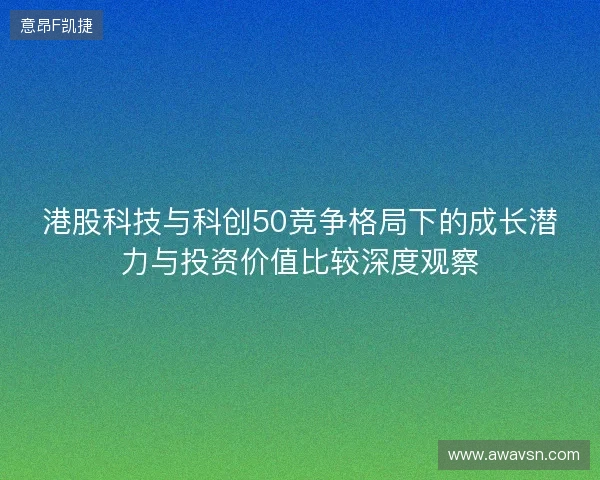 港股科技与科创50竞争格局下的成长潜力与投资价值比较深度观察