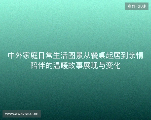 中外家庭日常生活图景从餐桌起居到亲情陪伴的温暖故事展现与变化 中外家庭日常生活图景从餐桌起居到亲情陪伴的温暖故事展现与变化
