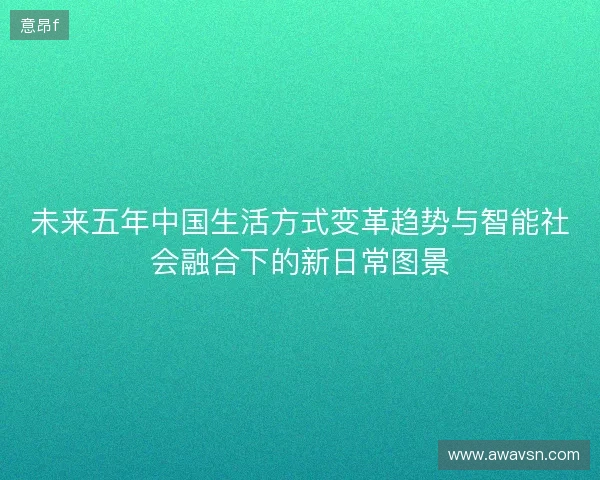 未来五年中国生活方式变革趋势与智能社会融合下的新日常图景